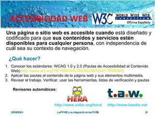 Una página o sitio web es accesible cuando  está diseñado y codificado para que  sus contenidos y servicios estén disponibles para cualquier persona , con independencia de cuál sea su contexto de navegación. ACCESIBILIDAD WEB Conocer los estándares: WCAG 1.0 y 2.0 (Pautas de Accesibilidad al Contenido Web)  http://www.w3.org/TR/1999/WAI-WEBCONTENT-19990505. Aplicar las pautas al contenido de la página web y sus elementos multimedia.  Revisar el trabajo. Verificar, usar las herramientas, listas de verificación y pautas Revisores automáticos: 23/02/2010 La PYME y su integración en las TIC’s ¿Qué hacer? http://www.tawdis.net http://www.sidar.org/hera/ 