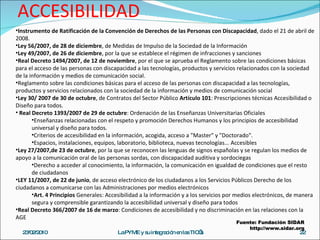LEGISLACIÓN PARA ACCESIBILIDAD 23/02/2010 La PYME y su integración en las TIC’s Instrumento de Ratificación de la Convención de Derechos de las Personas con Discapacidad , dado el 21 de abril de 2008.  Ley 56/2007, de 28 de diciembre , de Medidas de Impulso de la Sociedad de la Información  Ley 49/2007, de 26 de diciembre , por la que se establece el régimen de infracciones y sanciones Real Decreto 1494/2007, de 12 de noviembre , por el que se aprueba el Reglamento sobre las condiciones básicas para el acceso de las personas con discapacidad a las tecnologías, productos y servicios relacionados con la sociedad de la información y medios de comunicación social. Reglamento sobre las condiciones básicas para el acceso de las personas con discapacidad a las tecnologías, productos y servicios relacionados con la sociedad de la información y medios de comunicación social Ley 30/ 2007 de 30 de octubre , de Contratos del Sector Público  Artículo 101 : Prescripciones técnicas Accesibilidad o Diseño para todos. Real Decreto 1393/2007 de 29 de octubre : Ordenación de las Enseñanzas Universitarias Oficiales  Enseñanzas relacionadas con el respeto y promoción Derechos Humanos y los principios de accesibilidad universal y diseño para todos. Criterios de accesibilidad en la información, acogida, acceso a "Master" y "Doctorado". Espacios, instalaciones, equipos, laboratorio, biblioteca, nuevas tecnologías... Accesibles Ley 27/2007,de 23 de octubre , por la que se reconocen las lenguas de signos españolas y se regulan los medios de apoyo a la comunicación oral de las personas sordas, con discapacidad auditiva y sordociegas  Derecho a acceder al conocimiento, la información, la comunicación en igualdad de condiciones que el resto de ciudadanos  LEY 11/2007, de 22 de junio , de acceso electrónico de los ciudadanos a los Servicios Públicos Derecho de los ciudadanos a comunicarse con las Administraciones por medios electrónicos  Art. 4 Principios  Generales: Accesibilidad a la información y a los servicios por medios electrónicos, de manera segura y comprensible garantizando la accesibilidad universal y diseño para todos  Real Decreto 366/2007 de 16 de marzo : Condiciones de accesibilidad y no discriminación en las relaciones con la AGE Fuente: Fundación SIDAR http://www.sidar.org 