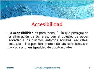 Accesibilidad La  accesibilidad  es para todos. El fin que persigue es la  eliminación de barreras , con el objetivo de poder  acceder  a los distintos entornos sociales, naturales, culturales, independientemente de las características de cada uno,  en igualdad  de oportunidades. 23/02/2010 La PYME y su integración en las TIC’s 