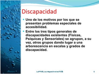 Discapacidad Uno de los motivos por los que se presentan problemas especiales de accesibilidad.  Entre los tres tipos generales de discapacidades existentes (Físicas, Psíquicas y Sensoriales) se agrupan, a su vez, otros grupos dando lugar a una arborescencia en escalas y grados de discapacidad. 23/02/2010 La PYME y su integración en las TIC’s 