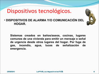 Dispositivos tecnológicos. 23/02/2010 La PYME y su integración en las TIC’s DISPOSITIVOS DE ALARMA Y/O COMUNICACIÓN DEL  HOGAR. Sistemas creados en baños/aseos, cocinas, lugares comunes de una vivienda para emitir un mensaje o señal de urgencia desde otros lugares del hogar. Por fuga de gas, incendio, agua, luces de señalización de emergencia. 