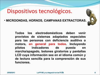 Dispositivos tecnológicos. 23/02/2010 La PYME y su integración en las TIC’s MICROONDAS, HORNOS, CAMPANAS EXTRACTORAS. Todos los electrodomésticos deben venir provistos de sistemas adaptados especiales para las personas con deficiencia auditiva o motora,  en general para todos . Incluyendo pilotos indicadores de puesta en marcha/apagado, botones giratorios y pantallas LCD cuya información sea en el idioma común y de lectura sencilla para la comprensión de sus funciones. 