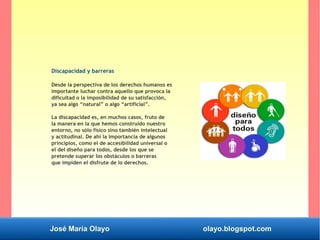 José María Olayo olayo.blogspot.com
Discapacidad y barreras
Desde la perspectiva de los derechos humanos es
importante luchar contra aquello que provoca la
dificultad o la imposibilidad de su satisfacción,
ya sea algo “natural” o algo “artificial”.
La discapacidad es, en muchos casos, fruto de
la manera en la que hemos construido nuestro
entorno, no sólo físico sino también intelectual
y actitudinal. De ahí la importancia de algunos
principios, como el de accesibilidad universal o
el del diseño para todos, desde los que se
pretende superar los obstáculos o barreras
que impiden el disfrute de lo derechos.
 