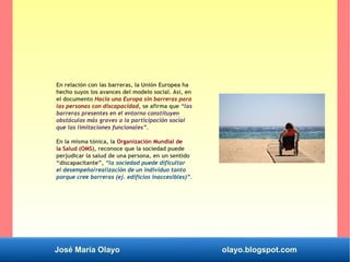 José María Olayo olayo.blogspot.com
En relación con las barreras, la Unión Europea ha
hecho suyos los avances del modelo social. Así, en
el documento Hacia una Europa sin barreras para
las personas con discapacidad, se afirma que “las
barreras presentes en el entorno constituyen
obstáculos más graves a la participación social
que las limitaciones funcionales”.
En la misma tónica, la Organización Mundial de
la Salud (OMS), reconoce que la sociedad puede
perjudicar la salud de una persona, en un sentido
“discapacitante”, “la sociedad puede dificultar
el desempeño/realización de un individuo tanto
porque cree barreras (ej. edificios inaccesibles)”.
 