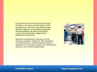José María Olayo olayo.blogspot.com
En consonancia con el discurso de los derechos
humanos, y los valores que los inspiran, puede
entenderse por “barrera” todo obstáculo que
dificulte o impida, en condiciones de igualdad
de oportunidades y de plena participación,
el acceso de las personas a alguno de los
ámbitos de la vida social.
Quedando expresamente a salvo que, en este
concepto, la palabra “obstáculo” debe entenderse
en el sentido de una cuestión potencial, amplia, y
cambiante, de modo que se ajuste a las circunstancias
del caso o de un entorno determinado.
 