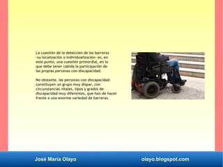 José María Olayo olayo.blogspot.com
La cuestión de la detección de las barreras
-su localización o individualización- es, en
este punto, una cuestión primordial, en la
que debe tener cabida la participación de
las propias personas con discapacidad.
No obstante, las personas con discapacidad
constituyen un grupo muy dispar, con
circunstancias vitales, tipos y grados de
discapacidad muy diferentes, que han de hacer
frente a una enorme variedad de barreras.
 