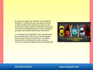 José María Olayo olayo.blogspot.com
En todo caso, habría que subrayar la necesidad de
incorporar a las barreras que se pueden encontrar
en dichos ámbitos directamente, las barreras que
derivan de la propia cultura y actitud de las personas
-un ámbito (el actitudinal) que va unido a los demás,
pero que tiene también dimensiones diferentes-.
Los “ámbitos de accesibilidad” más representativos
de los ámbitos de la vida social en los que pueden
generarse barreras son los siguientes: movilidad;
comunicación e información; acceso a bienes y
servicios; y actitudes negativas hacia la discapacidad.
 