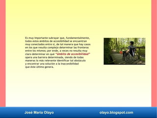 José María Olayo olayo.blogspot.com
Es muy importante subrayar que, fundamentalmente,
todos estos ámbitos de accesibilidad se encuentran
muy conectados entre sí, de tal manera que hay casos
en los que resulta complejo determinar las fronteras
entre los mismos; por ende, a veces no resulta muy
claro determinar en qué “ámbito de accesibilidad”
opera una barrera determinada, siendo de todas
maneras lo más relevante identificar tal obstáculo
y encontrar una solución a la inaccesibilidad
que éste último genera.
 