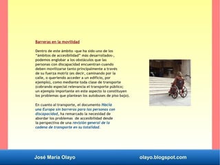José María Olayo olayo.blogspot.com
Barreras en la movilidad
Dentro de este ámbito -que ha sido uno de los
“ámbitos de accesibilidad” más desarrollados-,
podemos englobar a los obstáculos que las
personas con discapacidad encuentran cuando
deben movilizarse tanto principalmente a través
de su fuerza motriz (es decir, caminando por la
calle, o queriendo acceder a un edificio, por
ejemplo), como mediante toda clase de transporte
(cobrando especial relevancia el transporte público;
un ejemplo importante en este aspecto lo constituyen
los problemas que plantean los autobuses de piso bajo).
En cuanto al transporte, el documento Hacia
una Europa sin barreras para las personas con
discapacidad, ha remarcado la necesidad de
abordar los problemas de accesibilidad desde
la perspectiva de una revisión general de la
cadena de transporte en su totalidad.
 