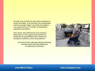 José María Olayo olayo.blogspot.com
De nada sirve el hecho de que existan autobuses o
trenes accesibles, si las personas con discapacidad
motriz no pueden llegar a la parada de autobús o
a la estación de tren ni utilizar un distribuidor
automático de billetes.
Para colmar estas deficiencias será necesario
desarrollar un marco general que aborde los
problemas de accesibilidad entre sistemas de
transporte, edificios y otras zonas públicas.
Un entorno físico adecuado deviene entonces
necesario para que estos obstáculos
se reduzcan y/o eliminen.
 