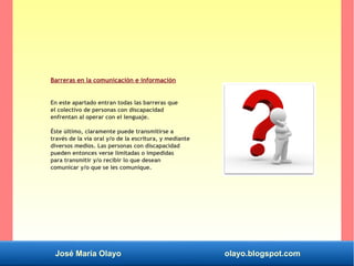 José María Olayo olayo.blogspot.com
Barreras en la comunicación e información
En este apartado entran todas las barreras que
el colectivo de personas con discapacidad
enfrentan al operar con el lenguaje.
Éste último, claramente puede transmitirse a
través de la vía oral y/o de la escritura, y mediante
diversos medios. Las personas con discapacidad
pueden entonces verse limitadas o impedidas
para transmitir y/o recibir lo que desean
comunicar y/o que se les comunique.
 