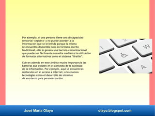 José María Olayo olayo.blogspot.com
Por ejemplo, si una persona tiene una discapacidad
sensorial -ceguera- y no puede acceder a la
información que se le brinda porque la misma
se encuentra disponible solo en formato escrito
tradicional, ello le genera una barrera comunicacional
que puede ser fácilmente resuelta mediante la utilización
de formatos alternativos como el sistema “Braille”.
Cobran además en este ámbito mucha importancia las
barreras que existen en el contexto de la sociedad
de la información. Por ejemplo, aquí se encuentran
obstáculos en el acceso a Internet, o las nuevas
tecnologías como el desarrollo de sistemas
de voz-texto para personas sordas.
 