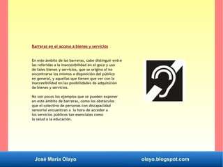 José María Olayo olayo.blogspot.com
Barreras en el acceso a bienes y servicios
En este ámbito de las barreras, cabe distinguir entre
las referidas a la inaccesibilidad en el goce y uso
de tales bienes y servicios, que se origina al no
encontrarse los mismos a disposición del público
en general, y aquellas que tienen que ver con la
inaccesibilidad en las posibilidades de adquisición
de bienes y servicios.
No son pocos los ejemplos que se pueden exponer
en este ámbito de barreras, como los obstáculos
que el colectivo de personas con discapacidad
sensorial encuentran a la hora de acceder a
los servicios públicos tan esenciales como
la salud o la educación.
 