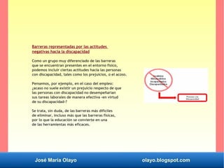 José María Olayo olayo.blogspot.com
Barreras representadas por las actitudes
negativas hacia la discapacidad
Como un grupo muy diferenciado de las barreras
que se encuentran presentes en el entorno físico,
podemos incluir ciertas actitudes hacia las personas
con discapacidad, tales como los prejuicios, o el acoso.
Pensemos, por ejemplo, en el caso del empleo:
¿acaso no suele existir un prejuicio respecto de que
las personas con discapacidad no desempeñarían
sus tareas laborales de manera efectiva -en virtud
de su discapacidad-?
Se trata, sin duda, de las barreras más difíciles
de eliminar, incluso más que las barreras físicas,
por lo que la educación se convierte en una
de las herramientas más eficaces.
 
