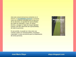 José María Olayo olayo.blogspot.com
Ante este cúmulo de barreras existentes en el
entorno, la accesibilidad universal se presenta
como una condición ineludible para el ejercicio
de los derechos –en igualdad de oportunidades-
por todos los individuos, y para, en último
término, conseguir el logro de la igual dignidad
humana, del libre desarrollo de la personalidad,
de todas las personas.
En ese sentido, no puede ser vista como una
cuestión sujeta a la voluntad política, facultativa
y graciable, o como una técnica para la rehabilitación
de ciertas personas.
 
