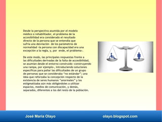 José María Olayo olayo.blogspot.com
Desde la perspectiva asumida por el modelo
médico o rehabilitador, el problema de la
accesibilidad era considerado el resultado
directo de la persona que se entendía que
sufría una desviación de los parámetros de
normalidad -la persona con discapacidad era una
excepción a la regla, y, por ende, el problema-.
De este modo, las principales respuestas frente a
las dificultades derivadas de la falta de accesibilidad,
se asumían desde el entorno construido -construyendo
una rampa, por ejemplo-, introduciendo soluciones
específicas para paliar las dificultades de un grupo
de personas que se consideraba “no estándar”; una
idea que reforzaba la concepción respecto de la
existencia de seres humanos “anormales” y los
estigmatizaba aún más obligándoles a utilizar
espacios, medios de comunicación, y demás,
separados, diferentes a los del resto de la población.
 