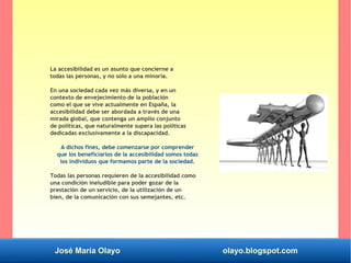 José María Olayo olayo.blogspot.com
La accesibilidad es un asunto que concierne a
todas las personas, y no solo a una minoría.
En una sociedad cada vez más diversa, y en un
contexto de envejecimiento de la población
como el que se vive actualmente en España, la
accesibilidad debe ser abordada a través de una
mirada global, que contenga un amplio conjunto
de políticas, que naturalmente supera las políticas
dedicadas exclusivamente a la discapacidad.
A dichos fines, debe comenzarse por comprender
que los beneficiarios de la accesibilidad somos todas
los individuos que formamos parte de la sociedad.
Todas las personas requieren de la accesibilidad como
una condición ineludible para poder gozar de la
prestación de un servicio, de la utilización de un
bien, de la comunicación con sus semejantes, etc.
 