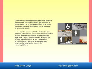 José María Olayo olayo.blogspot.com
Un entorno accesible permite que todas las personas
puedan llevar una vida autónoma, participando en
la vida social, con el consiguiente ahorro de dinero
público en gastos de asistencia y, en ciertos casos,
de protección social.
La concepción de la accesibilidad desde el modelo
médico o rehabilitador, como una mera característica
añadida destinada a atender a unas necesidades
específicas, implica que se reduce a la imposición
de unas normas técnicas, y, por consiguiente,
su cumplimiento representa un coste para las
empresas, las autoridades locales y los
servicios públicos.
 