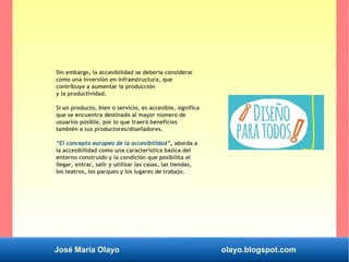 José María Olayo olayo.blogspot.com
Sin embargo, la accesibilidad se debería considerar
como una inversión en infraestructura, que
contribuye a aumentar la producción
y la productividad.
Si un producto, bien o servicio, es accesible, significa
que se encuentra destinado al mayor número de
usuarios posible, por lo que traerá beneficios
también a sus productores/diseñadores.
“El concepto europeo de la accesibilidad”, aborda a
la accesibilidad como una característica básica del
entorno construido y la condición que posibilita el
llegar, entrar, salir y utilizar las casas, las tiendas,
los teatros, los parques y los lugares de trabajo.
 