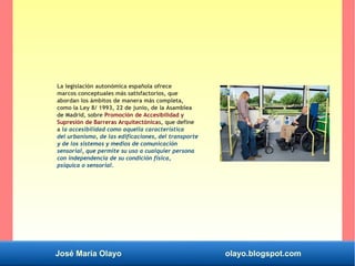 José María Olayo olayo.blogspot.com
La legislación autonómica española ofrece
marcos conceptuales más satisfactorios, que
abordan los ámbitos de manera más completa,
como la Ley 8/ 1993, 22 de junio, de la Asamblea
de Madrid, sobre Promoción de Accesibilidad y
Supresión de Barreras Arquitectónicas, que define
a la accesibilidad como aquella característica
del urbanismo, de las edificaciones, del transporte
y de los sistemas y medios de comunicación
sensorial, que permite su uso a cualquier persona
con independencia de su condición física,
psíquica o sensorial.
 