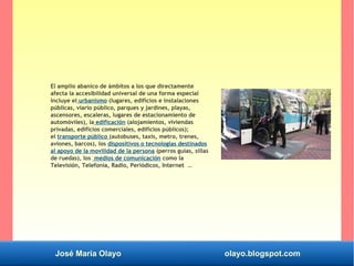 José María Olayo olayo.blogspot.com
El amplio abanico de ámbitos a los que directamente
afecta la accesibilidad universal de una forma especial
incluye el urbanismo (lugares, edificios e instalaciones
públicas, viario público, parques y jardines, playas,
ascensores, escaleras, lugares de estacionamiento de
automóviles), la edificación (alojamientos, viviendas
privadas, edificios comerciales, edificios públicos);
el transporte público (autobuses, taxis, metro, trenes,
aviones, barcos), los dispositivos o tecnologías destinados
al apoyo de la movilidad de la persona (perros guías, sillas
de ruedas), los medios de comunicación como la
Televisión, Telefonía, Radio, Periódicos, Internet …
 