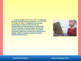 José María Olayo olayo.blogspot.com
…. las artes visuales como el cine, teatro; la utilización
de formas alternativas de comunicación como el Braille
o la lengua de signos; la utilización de tecnologías
asistenciales con fines de comunicación, las
señalizaciones, servicios educativos o de formación,
servicios sanitarios, servicios sociales, servicios de
seguros y financieros, servicios de ocio y turísticos,
recreación o deportivos, servicios de la administración
pública, trabajo y ocupación, beneficios fiscales,
subsidios económicos etc.
 