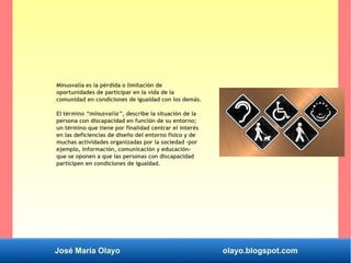 José María Olayo olayo.blogspot.com
Minusvalía es la pérdida o limitación de
oportunidades de participar en la vida de la
comunidad en condiciones de igualdad con los demás.
El término “minusvalía”, describe la situación de la
persona con discapacidad en función de su entorno;
un término que tiene por finalidad centrar el interés
en las deficiencias de diseño del entorno físico y de
muchas actividades organizadas por la sociedad -por
ejemplo, información, comunicación y educación-
que se oponen a que las personas con discapacidad
participen en condiciones de igualdad.
 