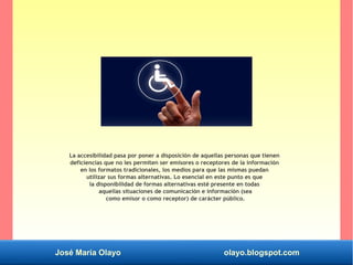 José María Olayo olayo.blogspot.com
La accesibilidad pasa por poner a disposición de aquellas personas que tienen
deficiencias que no les permiten ser emisores o receptores de la información
en los formatos tradicionales, los medios para que las mismas puedan
utilizar sus formas alternativas. Lo esencial en este punto es que
la disponibilidad de formas alternativas esté presente en todas
aquellas situaciones de comunicación e información (sea
como emisor o como receptor) de carácter público.
 