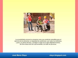 José María Olayo olayo.blogspot.com
La accesibilidad universal se presenta como una condición ineludible para el
ejercicio de los derechos –en igualdad de condiciones- por todos los individuos,
y para, en último término, conseguir el logro de la igual dignidad humana,
del libre desarrollo de la personalidad, de todas las personas.
 