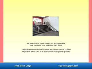 José María Olayo olayo.blogspot.com
La accesibilidad universal expresa la exigencia de
que los bienes sean accesibles para todos.
La no-accesibilidad es una forma de discriminación que a su vez
implica un menoscabo en el ejercicio del principio de igualdad.
 