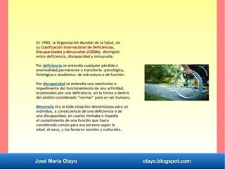 José María Olayo olayo.blogspot.com
En 1980, la Organización Mundial de la Salud, en
su Clasificación Internacional de Deficiencias,
Discapacidades y Minusvalías (CIDDM), distinguió
entre deficiencia, discapacidad y minusvalía.
Por deficiencia se entendía cualquier pérdida o
anormalidad permanente o transitoria –psicológica,
fisiológica o anatómica- de estructura o de función.
Por discapacidad se entendía una restricción o
impedimento del funcionamiento de una actividad,
ocasionados por una deficiencia, en la forma o dentro
del ámbito considerado “normal” para un ser humano.
Minusvalía era la toda situación desventajosa para un
individuo, a consecuencia de una deficiencia o de
una discapacidad, en cuanto limitaba o impedía
el cumplimiento de una función que fuera
considerada común para esa persona según la
edad, el sexo, y los factores sociales y culturales.
 