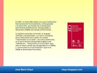 José María Olayo olayo.blogspot.com
En 2001, la misma OMS adoptó una nueva Clasificación
Internacional del Funcionamiento, la Discapacidad
y la Salud (CIF), una revisión de la Clasificación
Internacional de Deficiencias, Discapacidades y
Minusvalías (CIDDM) mencionada anteriormente.
Su objetivo primordial era brindar un lenguaje
unificado y estandarizado, y un marco conceptual
para la descripción de la salud y los estados
“relacionados con la salud”; una nueva clasificación,
en la que el término discapacidad engloba al de
“deficiencia”, “limitaciones en la actividad” (que
tiene el mismo sentido que discapacidad en la ClDDM)
y “restricciones en la participación” (que en la
CIDDM se denominaba minusvalía).
 