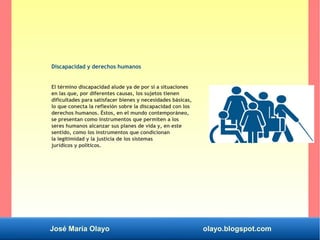José María Olayo olayo.blogspot.com
Discapacidad y derechos humanos
El término discapacidad alude ya de por sí a situaciones
en las que, por diferentes causas, los sujetos tienen
dificultades para satisfacer bienes y necesidades básicas,
lo que conecta la reflexión sobre la discapacidad con los
derechos humanos. Éstos, en el mundo contemporáneo,
se presentan como instrumentos que permiten a los
seres humanos alcanzar sus planes de vida y, en este
sentido, como los instrumentos que condicionan
la legitimidad y la justicia de los sistemas
jurídicos y políticos.
 