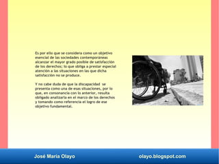 José María Olayo olayo.blogspot.com
Es por ello que se considera como un objetivo
esencial de las sociedades contemporáneas
alcanzar el mayor grado posible de satisfacción
de los derechos; lo que obliga a prestar especial
atención a las situaciones en las que dicha
satisfacción no se produce.
Y no cabe duda de que la discapacidad se
presenta como una de esas situaciones, por lo
que, en consonancia con lo anterior, resulta
obligado analizarla en el marco de los derechos
y tomando como referencia el logro de ese
objetivo fundamental.
 