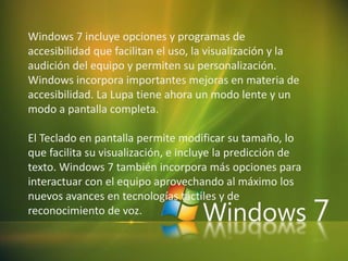 Windows 7 incluye opciones y programas de
accesibilidad que facilitan el uso, la visualización y la
audición del equipo y permiten su personalización.
Windows incorpora importantes mejoras en materia de
accesibilidad. La Lupa tiene ahora un modo lente y un
modo a pantalla completa.
El Teclado en pantalla permite modificar su tamaño, lo
que facilita su visualización, e incluye la predicción de
texto. Windows 7 también incorpora más opciones para
interactuar con el equipo aprovechando al máximo los
nuevos avances en tecnologías táctiles y de
reconocimiento de voz.
 