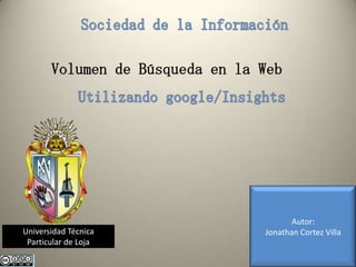 Sociedad de la Información Volumen de Búsqueda en la Web Utilizando google/Insights Autor: Jonathan Cortez Villa Universidad Técnica Particular de Loja 