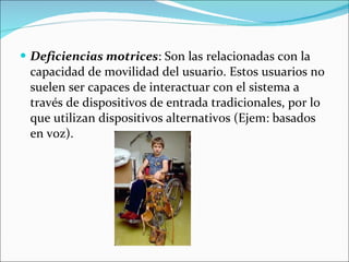 Deficiencias motrices : Son las relacionadas con la capacidad de movilidad del usuario. Estos usuarios no suelen ser capaces de interactuar con el sistema a través de dispositivos de entrada tradicionales, por lo que utilizan dispositivos alternativos (Ejem: basados en voz).  