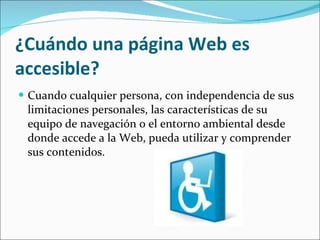 ¿Cuándo una página Web es accesible? Cuando cualquier persona, con independencia de sus limitaciones personales, las características de su equipo de navegación o el entorno ambiental desde donde accede a la Web, pueda utilizar y comprender sus contenidos. 