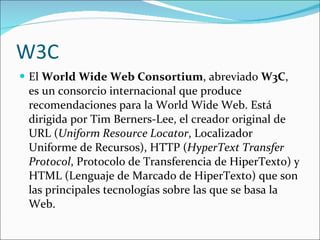 W3C El  World Wide Web Consortium , abreviado  W3C , es un consorcio internacional que produce recomendaciones para la World Wide Web. Está dirigida por Tim Berners-Lee, el creador original de URL ( Uniform Resource Locator , Localizador Uniforme de Recursos), HTTP ( HyperText Transfer Protocol , Protocolo de Transferencia de HiperTexto) y HTML (Lenguaje de Marcado de HiperTexto) que son las principales tecnologías sobre las que se basa la Web.  