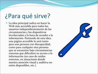 ¿Para qué sirve? La idea principal radica en hacer la Web más accesible para todos los usuarios independientemente de las circunstancias y los dispositivos involucrados a la hora de acceder a la información. Partiendo de esta idea, una página accesible lo será tanto para una persona con discapacidad, como para cualquier otra persona que se encuentre bajo circunstancias externas que dificulten su acceso a la información (en caso de ruidos externos, en situaciones donde nuestra atención visual y auditiva no estén disponibles, etc.).  