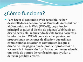 ¿Cómo funciona?  Para hacer el contenido Web accesible, se han desarrollado las denominadas Pautas de Accesibilidad al Contenido en la Web (WCAG), cuya función principal es guiar el diseño de páginas Web hacia un diseño accesible, reduciendo de esta forma barreras a la información. WCAG consiste en 14 pautas que proporcionan soluciones de diseño y que utilizan como ejemplo situaciones comunes en las que el diseño de una página puede producir problemas de acceso a la información. Las Pautas contienen además una serie de puntos de verificación que ayudan a detectar posibles errores.  