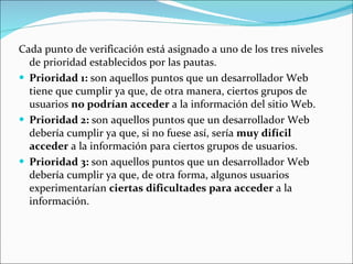 Cada punto de verificación está asignado a uno de los tres niveles de prioridad establecidos por las pautas. Prioridad 1:  son aquellos puntos que un desarrollador Web tiene que cumplir ya que, de otra manera, ciertos grupos de usuarios  no podrían acceder  a la información del sitio Web.  Prioridad 2:  son aquellos puntos que un desarrollador Web debería cumplir ya que, si no fuese así, sería  muy difícil acceder  a la información para ciertos grupos de usuarios.  Prioridad 3:  son aquellos puntos que un desarrollador Web debería cumplir ya que, de otra forma, algunos usuarios experimentarían  ciertas dificultades para acceder  a la información. 