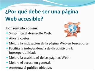 ¿Por qué debe ser una página Web accesible? Por sentido común: Simplifica el desarrollo Web.  Ahorra costes.  Mejora la indexación de la página Web en buscadores.  Facilita la independencia de dispositivo y la interoperabilidad.  Mejora la usabilidad de las páginas Web.  Mejora el acceso en general.  Aumenta el público objetivo. 