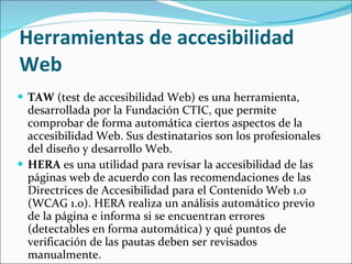 Herramientas de accesibilidad Web  TAW  (test de accesibilidad Web) es una herramienta, desarrollada por la Fundación CTIC, que permite comprobar de forma automática ciertos aspectos de la accesibilidad Web. Sus destinatarios son los profesionales del diseño y desarrollo Web. HERA  es una utilidad para revisar la accesibilidad de las páginas web de acuerdo con las recomendaciones de las Directrices de Accesibilidad para el Contenido Web 1.0 (WCAG 1.0). HERA realiza un análisis automático previo de la página e informa si se encuentran errores (detectables en forma automática) y qué puntos de verificación de las pautas deben ser revisados manualmente. 