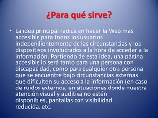 ¿Para qué sirve?La idea principal radica en hacer la Web más accesible para todos los usuarios independientemente de las circunstancias y los dispositivos involucrados a la hora de acceder a la información. Partiendo de esta idea, una página accesible lo será tanto para una persona con discapacidad, como para cualquier otra persona que se encuentre bajo circunstancias externas que dificulten su acceso a la información (en caso de ruidos externos, en situaciones donde nuestra atención visual y auditiva no estén disponibles, pantallas con visibilidad reducida, etc.