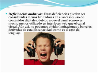 Deficiencias auditivas : Estas deficiencias pueden ser consideradas menos limitadoras en el acceso y uso de contenidos digitales, debido a que el canal sonoro es mucho menos utilizado en interfaces web que el canal visual. Aún así, no podemos olvidar limitaciones y barreras derivadas de esta discapacidad, como es el caso del lenguaje.  