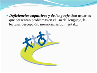 Deficiencias cognitivas y de lenguaje : Son usuarios que presentan problemas en el uso del lenguaje, la lectura, percepción, memoria, salud mental...  