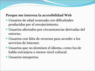 Porque me interesa la accesibilidad Web Usuarios de edad avanzada con dificultades producidas por el envejecimiento.  Usuarios afectados por circunstancias derivadas del entorno.  Usuarios con falta de recursos para acceder a los servicios de Internet.  Usuarios que no dominen el idioma, como los de habla extranjera o menor nivel cultural.  Usuarios inexpertos.  