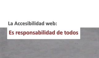 La Accesibilidad web:
Es responsabilidad de todos
 