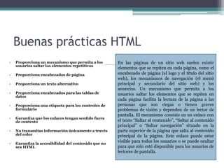 Buenas prácticas HTML
• Proporciona un mecanismo que permita a los
usuarios saltar los elementos repetitivos
• Proporciona encabezados de página
• Proporciona un texto alternativo
• Proporciona encabezados para las tablas de
datos
• Proporciona una etiqueta para los controles de
formulario
• Garantiza que los enlaces tengan sentido fuera
de contexto
• No transmitas información únicamente a través
del color
• Garantiza la accesibilidad del contenido que no
sea HTML
En las páginas de un sitio web suelen existir
elementos que se repiten en cada página, como el
encabezado de página (el logo y el título del sitio
web), los mecanismos de navegación (el menú
principal y secundario del sitio web) y los
anuncios. Un mecanismo que permita a los
usuarios saltar los elementos que se repiten en
cada página facilita la lectura de la página a las
personas que son ciegas o tienen graves
problemas de visión y dependen de un lector de
pantalla. El mecanismo consiste en un enlace con
el texto “Saltar al contenido”, “Saltar al contenido
principal” o “Saltar navegación” situado en la
parte superior de la página que salta al contenido
principal de la página. Este enlace puede estar
visible para todos los usuarios o se puede ocultar
para que sólo esté disponible para los usuarios de
lectores de pantalla.
 